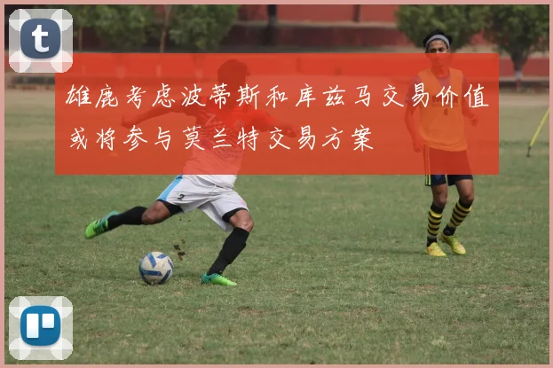 雄鹿考虑波蒂斯和库兹马交易价值或将参与莫兰特交易方案
