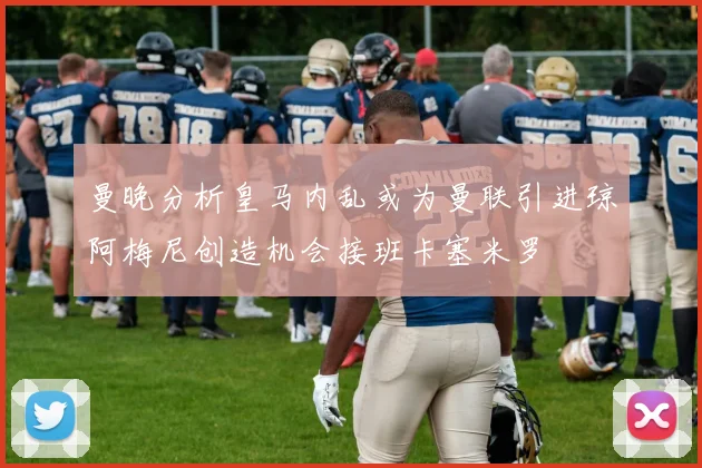 曼晚分析皇马内乱或为曼联引进琼阿梅尼创造机会接班卡塞米罗