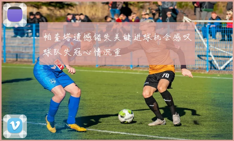 帕奎塔遗憾错失关键进球机会感叹球队失冠心情沉重