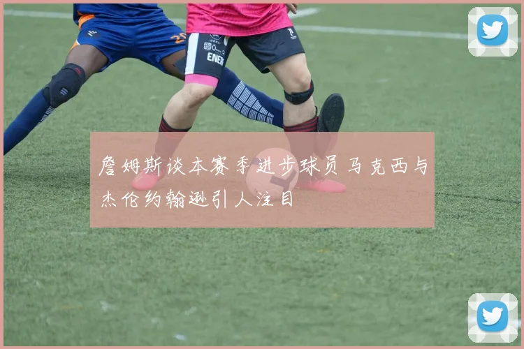 詹姆斯谈本赛季进步球员马克西与杰伦约翰逊引人注目
