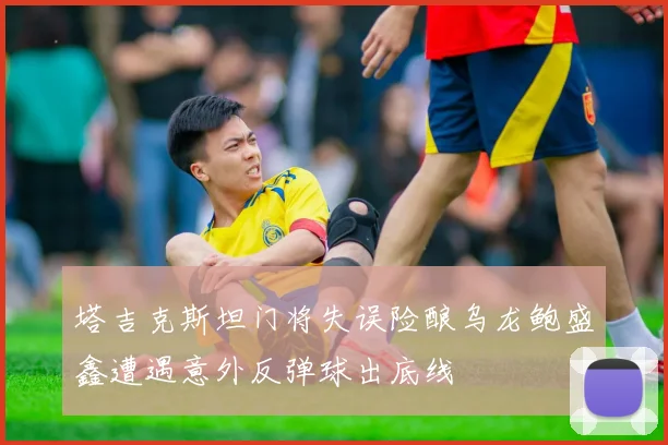 塔吉克斯坦门将失误险酿乌龙鲍盛鑫遭遇意外反弹球出底线