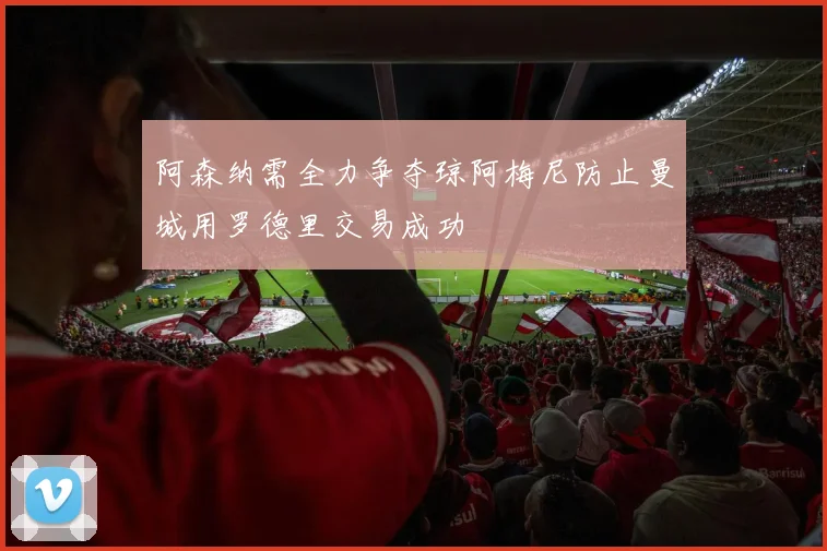 阿森纳需全力争夺琼阿梅尼防止曼城用罗德里交易成功