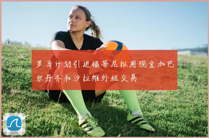 罗马计划引进福蒂尼拟用现金加巴尔丹齐和沙拉维外租交易