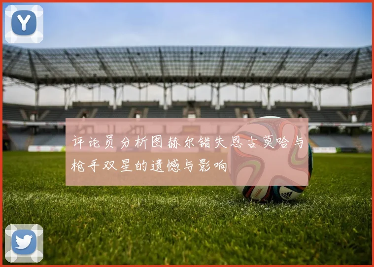 评论员分析图赫尔错失恩古莫哈与枪手双星的遗憾与影响