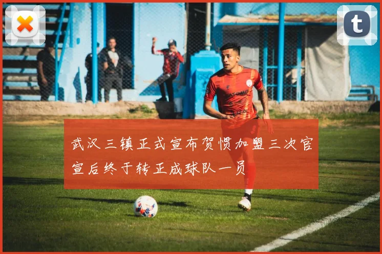 武汉三镇正式宣布贺惯加盟三次官宣后终于转正成球队一员