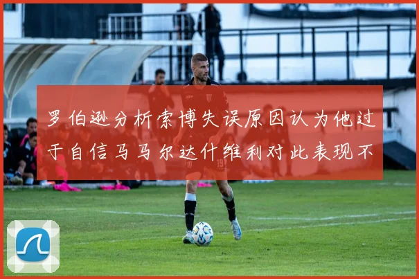 罗伯逊分析索博失误原因认为他过于自信马马尔达什维利对此表现不满