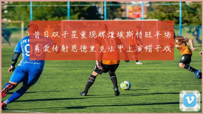 昔日双子星重现辉煌埃斯特旺半场奔袭传射恩德里克法甲上演帽子戏法