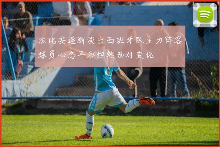 法比安逐渐淡出西班牙队主力阵容球员心态平和坦然面对变化