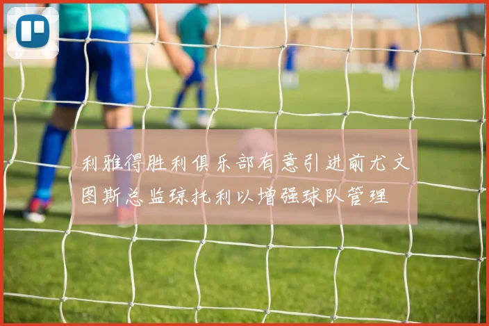 利雅得胜利俱乐部有意引进前尤文图斯总监琼托利以增强球队管理
