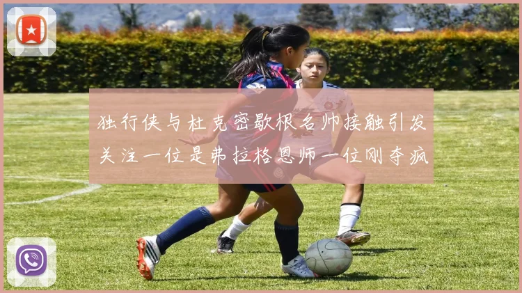 独行侠与杜克密歇根名帅接触引发关注一位是弗拉格恩师一位刚夺疯三