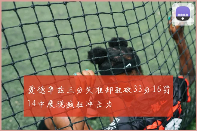 爱德华兹三分失准却狂砍33分16罚14中展现疯狂冲击力